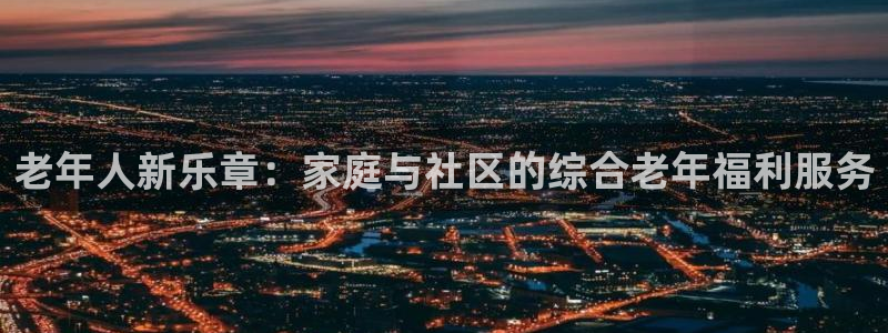 888贵宾会官网：老年人新乐章：家庭与社区的综合老年福利服务