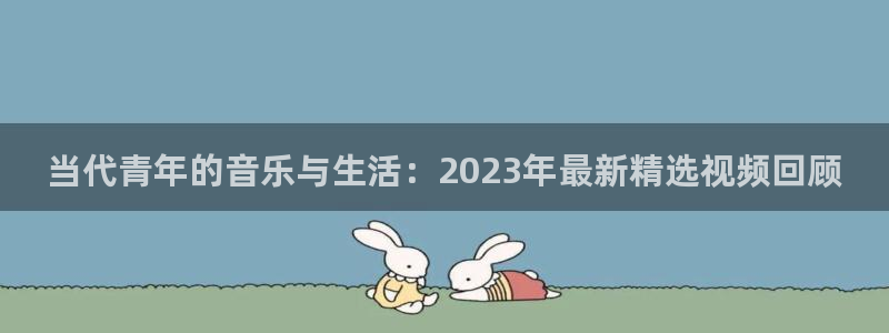 888贵宾会官网：当代青年的音乐与生活：2023年最新精选视频回顾
